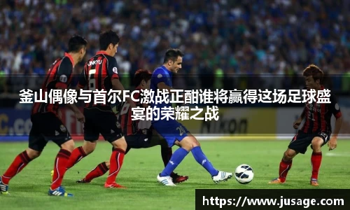 釜山偶像与首尔FC激战正酣谁将赢得这场足球盛宴的荣耀之战